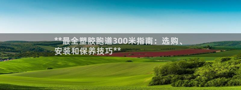 谈球吧入口：**最全塑胶跑道300米指南：选购、
安装和保养技巧**
