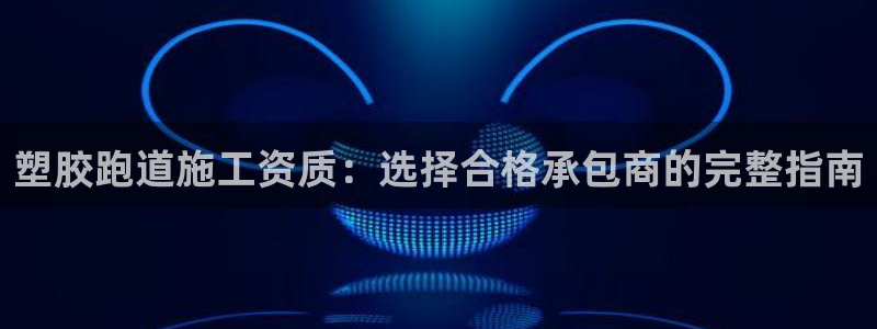 谈球吧怎么样?：塑胶跑道施工资质：选择合格承包商的完整指南